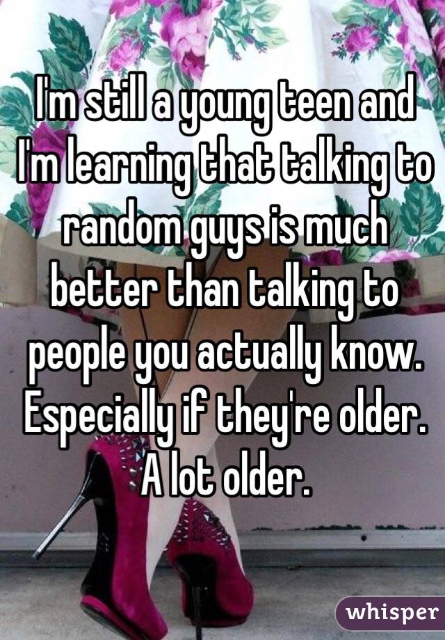 I'm still a young teen and I'm learning that talking to random guys is much better than talking to people you actually know. Especially if they're older. A lot older.