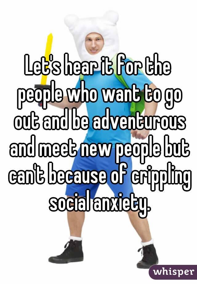 Let's hear it for the people who want to go out and be adventurous and meet new people but can't because of crippling social anxiety.