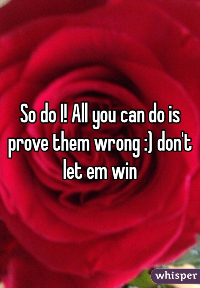 So do I! All you can do is prove them wrong :) don't let em win