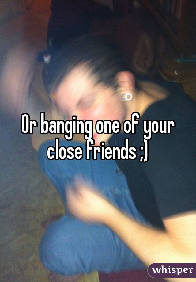 Or banging one of your close friends ;)