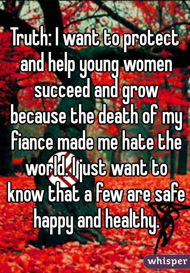 Truth: I want to protect and help young women succeed and grow because the death of my fiance made me hate the world. I just want to know that a few are safe happy and healthy.