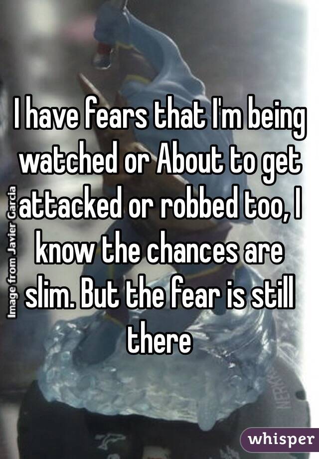 I have fears that I'm being watched or About to get attacked or robbed too, I know the chances are slim. But the fear is still there