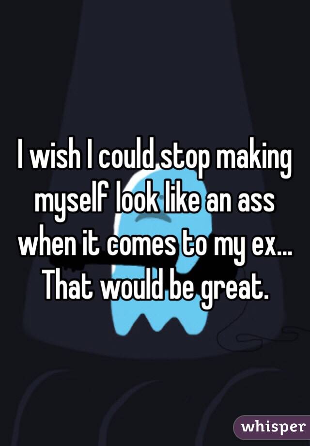 I wish I could stop making myself look like an ass when it comes to my ex... That would be great.