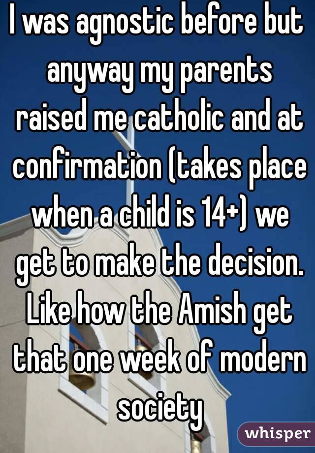 I was agnostic before but anyway my parents raised me catholic and at confirmation (takes place when a child is 14+) we get to make the decision. Like how the Amish get that one week of modern society