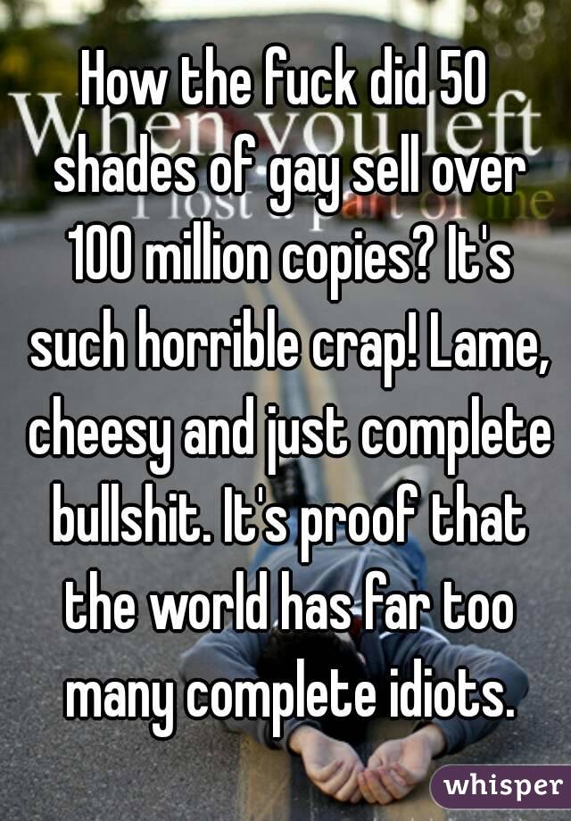 How the fuck did 50 shades of gay sell over 100 million copies? It's such horrible crap! Lame, cheesy and just complete bullshit. It's proof that the world has far too many complete idiots.