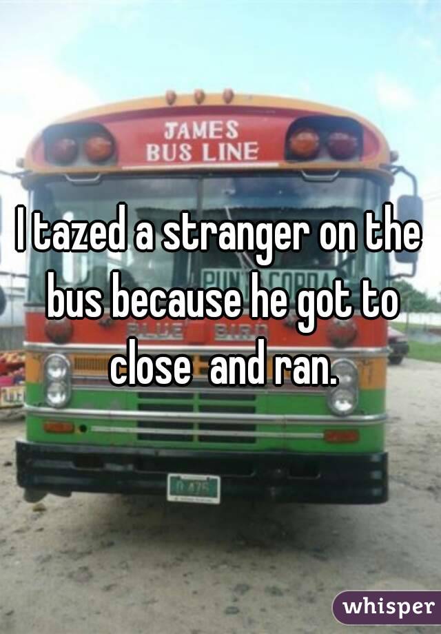 I tazed a stranger on the bus because he got to close  and ran.