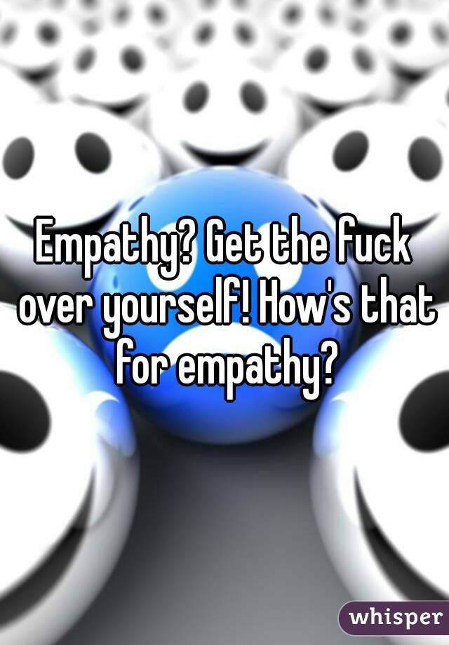 Empathy? Get the fuck over yourself! How's that for empathy?