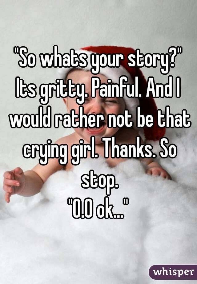 "So whats your story?"
Its gritty. Painful. And I would rather not be that crying girl. Thanks. So stop.
"O.O ok..."