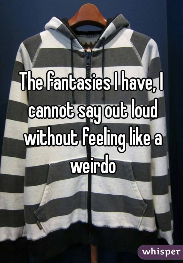 The fantasies I have, I cannot say out loud without feeling like a weirdo