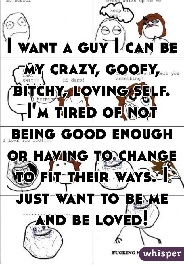 I want a guy I can be my crazy, goofy, bitchy, loving self. I'm tired of not being good enough or having to change to fit their ways. I just want to be me and be loved!