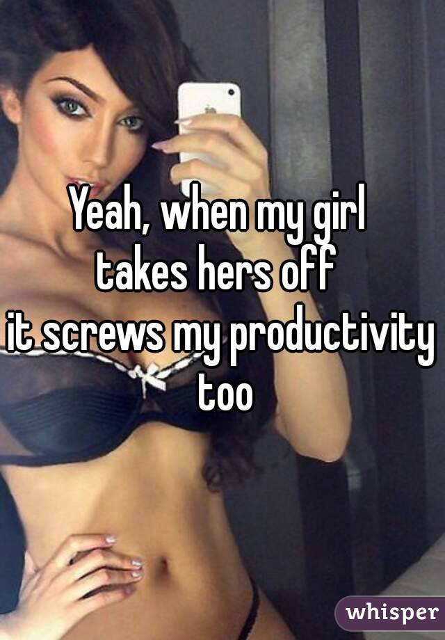 Yeah, when my girl 
takes hers off 
it screws my productivity too