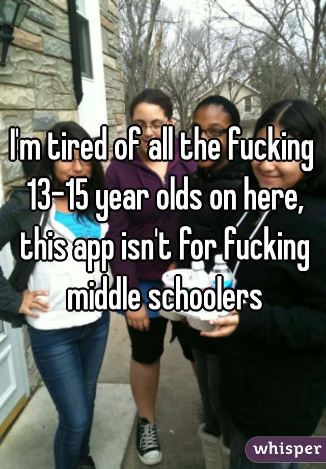 I'm tired of all the fucking 13-15 year olds on here, this app isn't for fucking middle schoolers