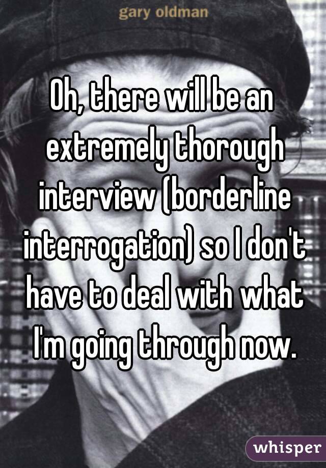 Oh, there will be an extremely thorough interview (borderline interrogation) so I don't have to deal with what I'm going through now.