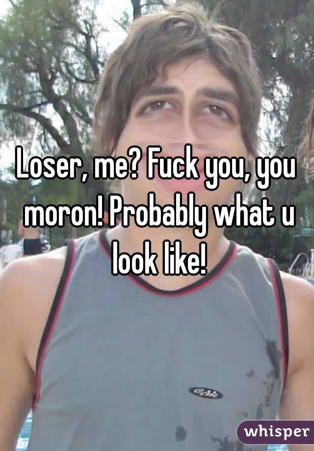 Loser, me? Fuck you, you moron! Probably what u look like!