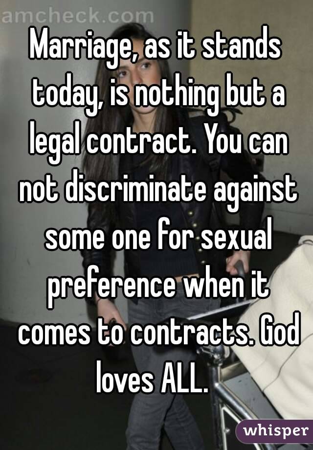 Marriage, as it stands today, is nothing but a legal contract. You can not discriminate against some one for sexual preference when it comes to contracts. God loves ALL.  
