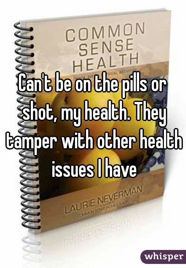 Can't be on the pills or shot, my health. They tamper with other health issues I have