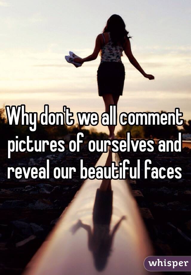 Why don't we all comment pictures of ourselves and reveal our beautiful faces 