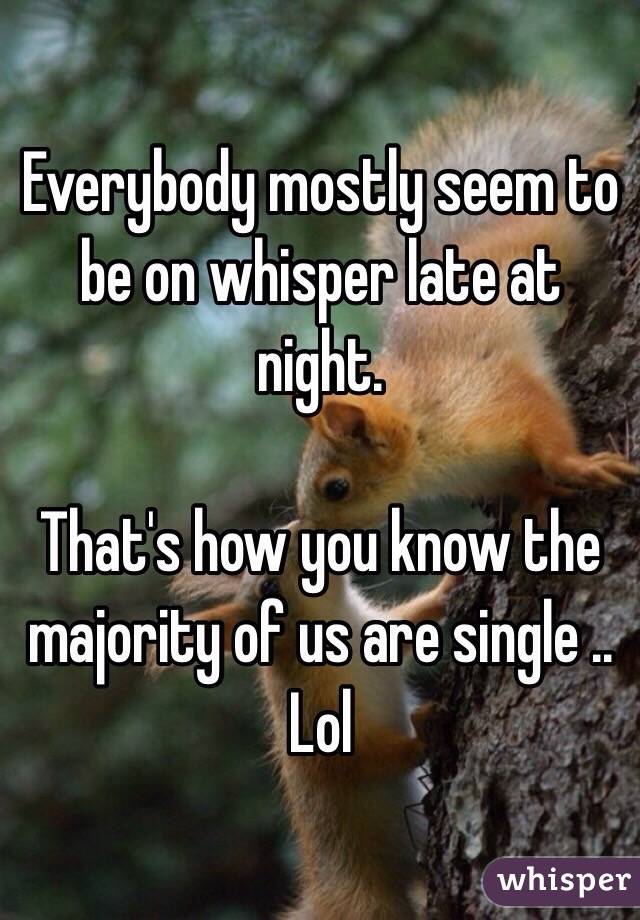 Everybody mostly seem to be on whisper late at night. 

That's how you know the majority of us are single .. Lol