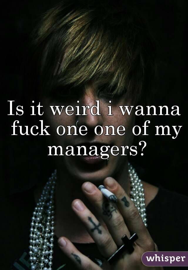 Is it weird i wanna fuck one one of my managers?