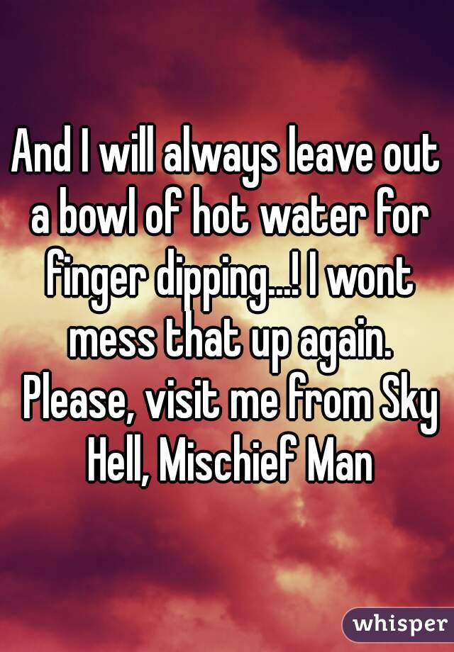 And I will always leave out a bowl of hot water for finger dipping...! I wont mess that up again. Please, visit me from Sky Hell, Mischief Man