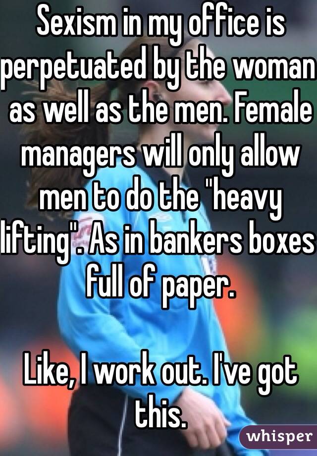 Sexism in my office is perpetuated by the woman as well as the men. Female managers will only allow men to do the "heavy lifting". As in bankers boxes full of paper. 

Like, I work out. I've got this. 
30f