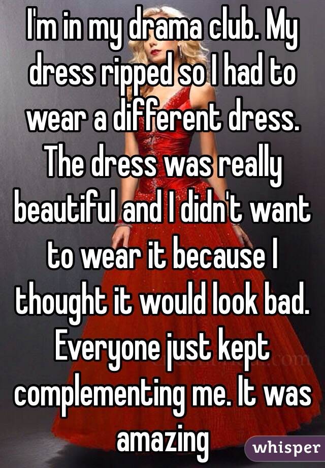 I'm in my drama club. My dress ripped so I had to wear a different dress. The dress was really beautiful and I didn't want to wear it because I thought it would look bad. Everyone just kept complementing me. It was amazing 