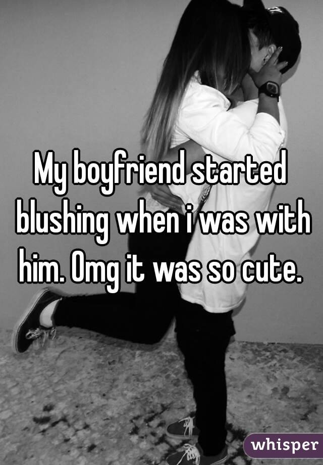 My boyfriend started blushing when i was with him. Omg it was so cute. 