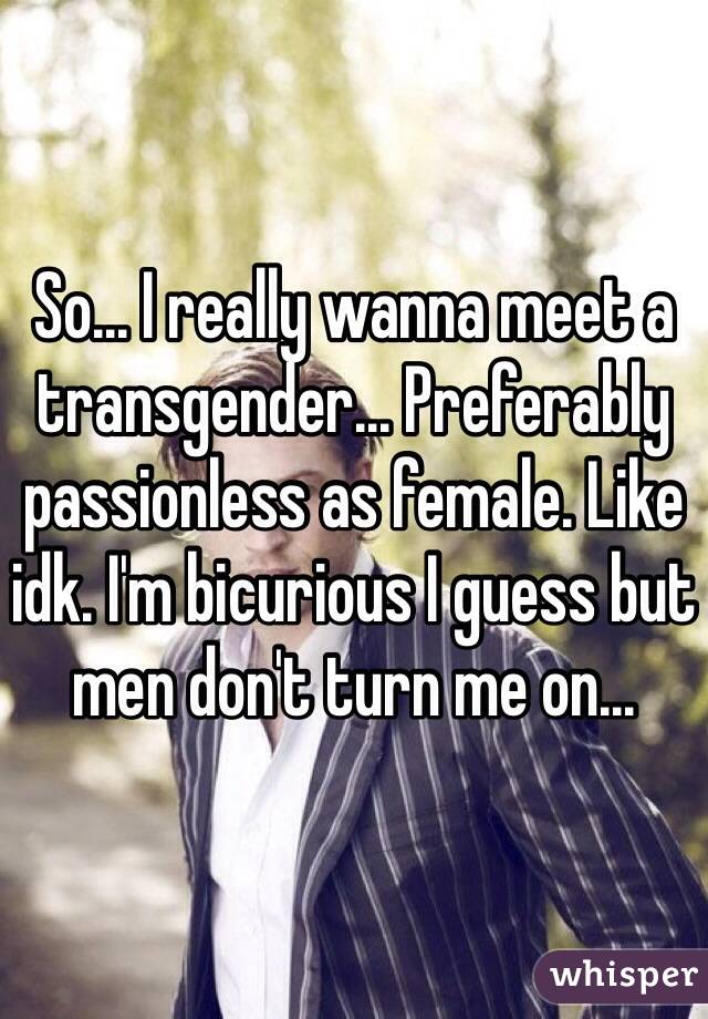 So... I really wanna meet a transgender... Preferably passionless as female. Like idk. I'm bicurious I guess but men don't turn me on...