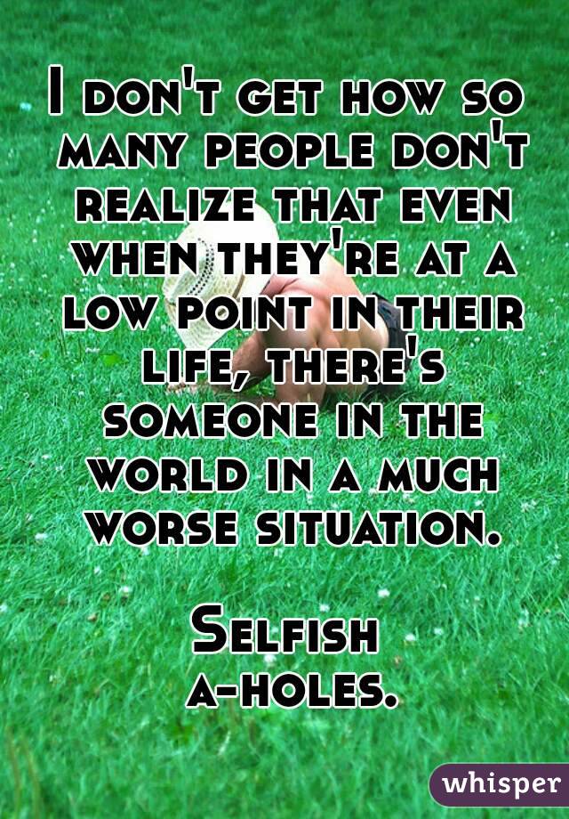 I don't get how so many people don't realize that even when they're at a low point in their life, there's someone in the world in a much worse situation.

Selfish a-holes.