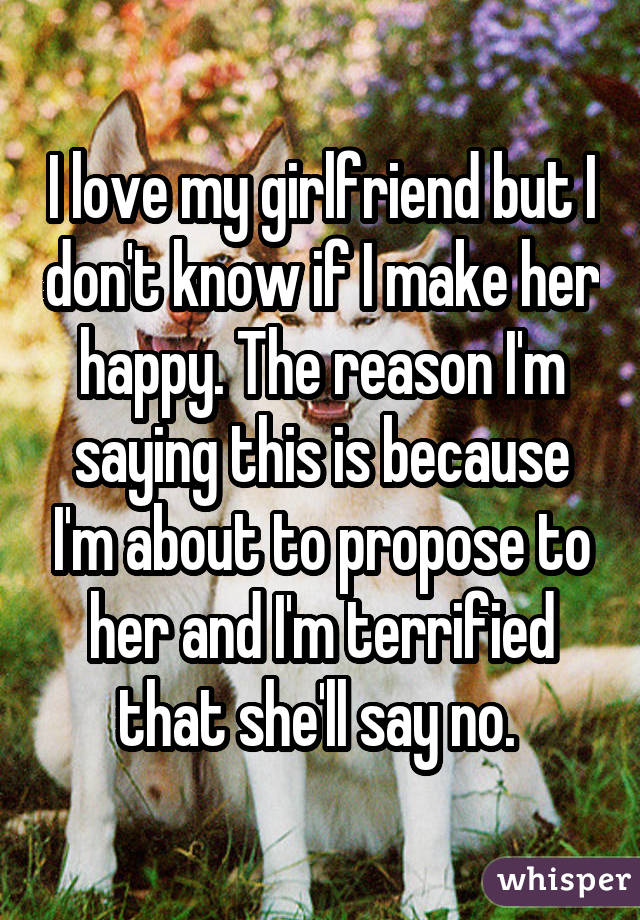 I love my girlfriend but I don't know if I make her happy. The reason I'm saying this is because I'm about to propose to her and I'm terrified that she'll say no. 