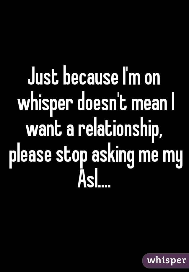 Just because I'm on whisper doesn't mean I want a relationship,  please stop asking me my Asl.... 