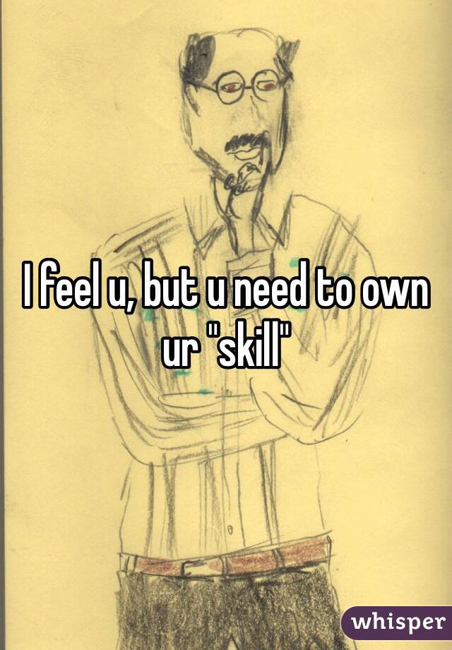 I feel u, but u need to own ur "skill"