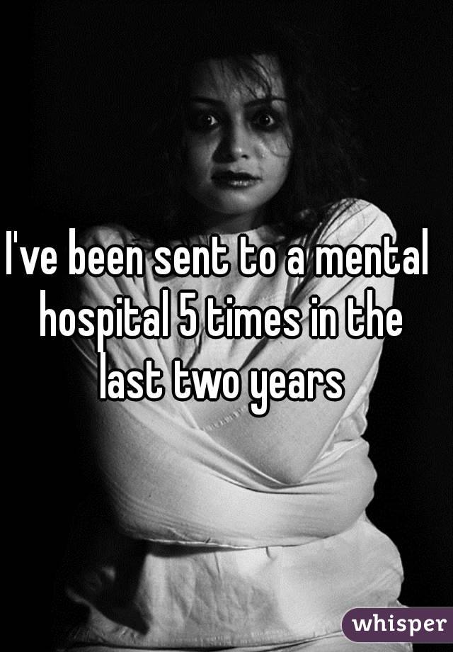 I've been sent to a mental hospital 5 times in the last two years