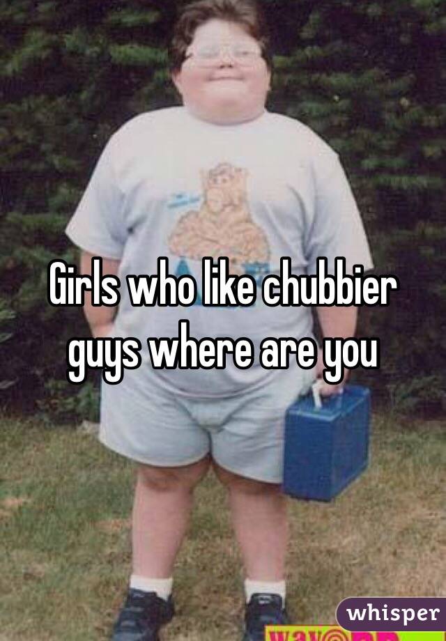 Girls who like chubbier guys where are you