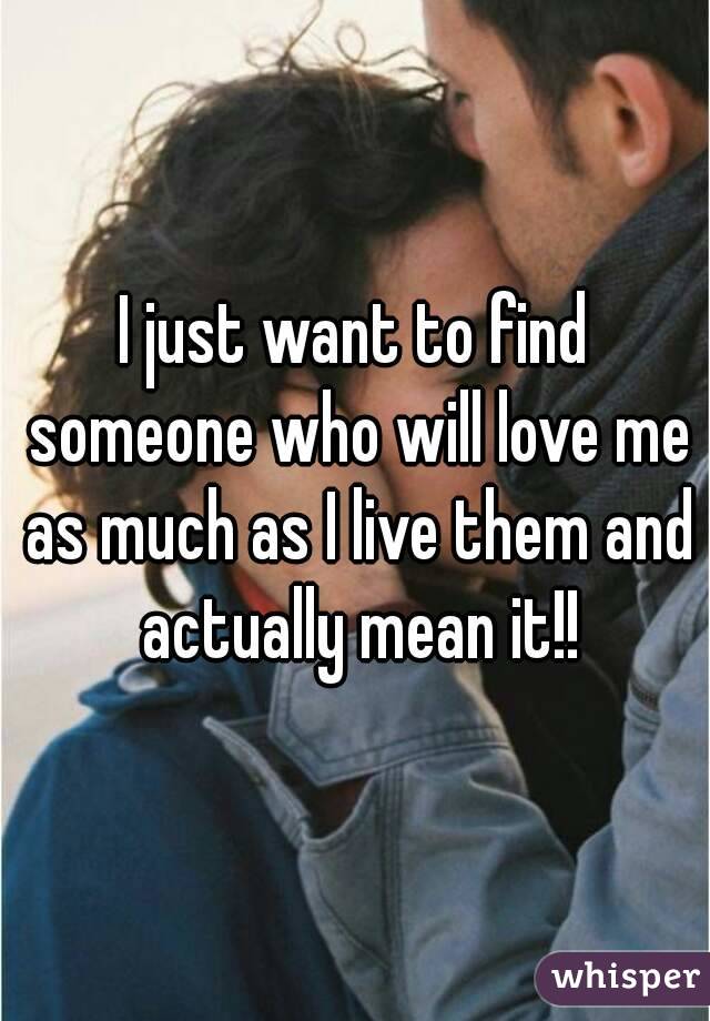 I just want to find someone who will love me as much as I live them and actually mean it!!