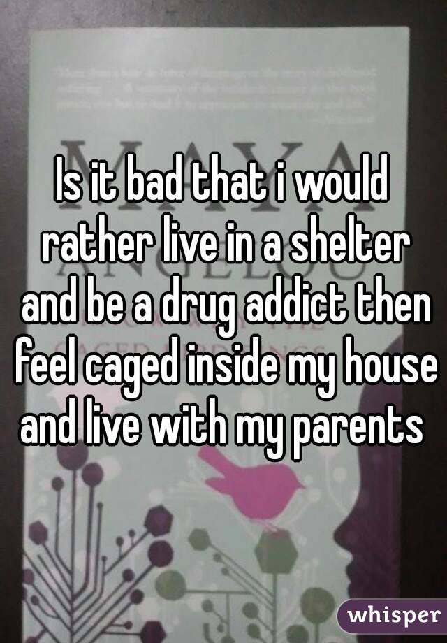 Is it bad that i would rather live in a shelter and be a drug addict then feel caged inside my house and live with my parents 