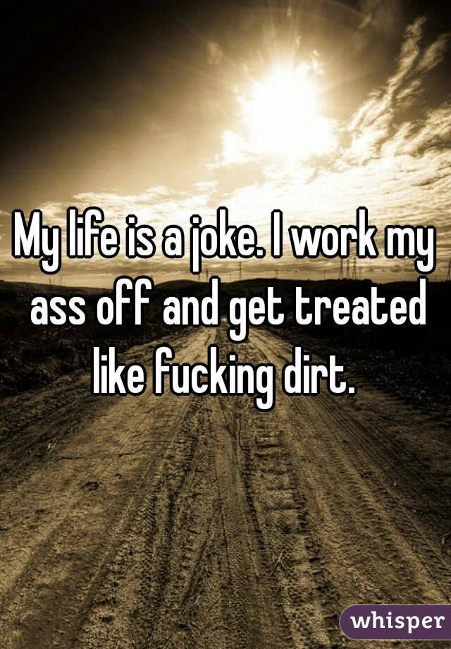 My life is a joke. I work my ass off and get treated like fucking dirt. 