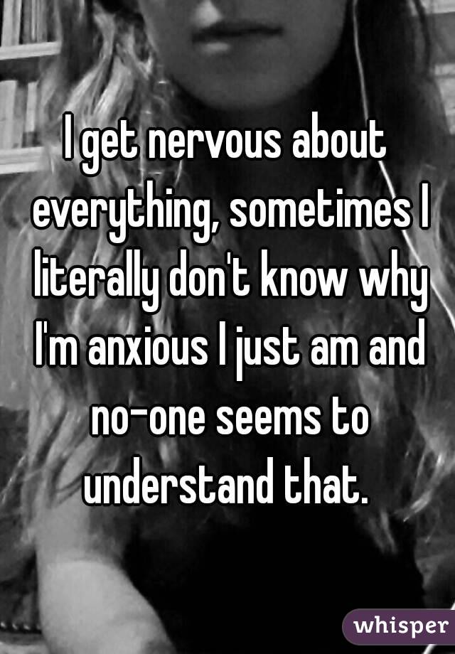 I get nervous about everything, sometimes I literally don't know why I'm anxious I just am and no-one seems to understand that. 