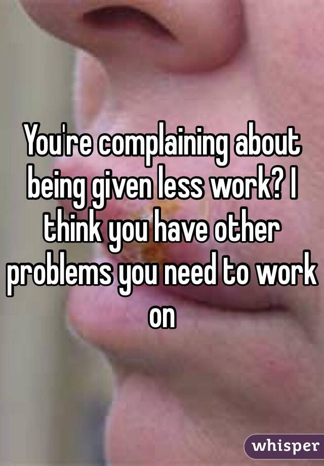 You're complaining about being given less work? I think you have other problems you need to work on