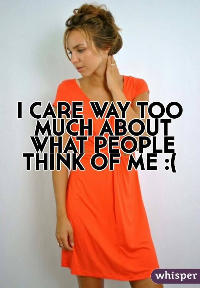 I CARE WAY TOO MUCH ABOUT WHAT PEOPLE THINK OF ME :( 