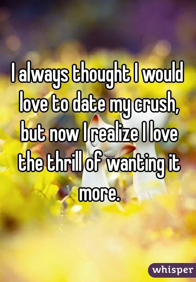 I always thought I would love to date my crush, but now I realize I love the thrill of wanting it more.