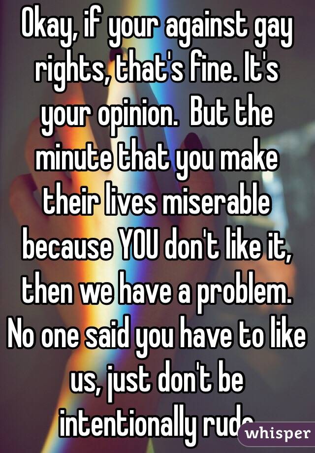 Okay, if your against gay rights, that's fine. It's your opinion.  But the minute that you make their lives miserable because YOU don't like it, then we have a problem.  No one said you have to like us, just don't be intentionally rude