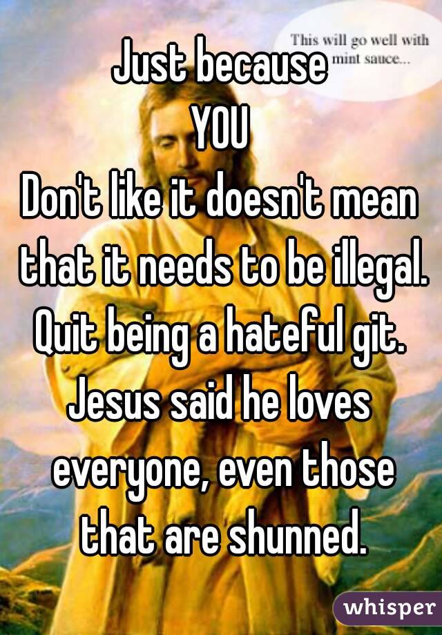 Just because
YOU
Don't like it doesn't mean that it needs to be illegal.
Quit being a hateful git.
Jesus said he loves everyone, even those that are shunned.