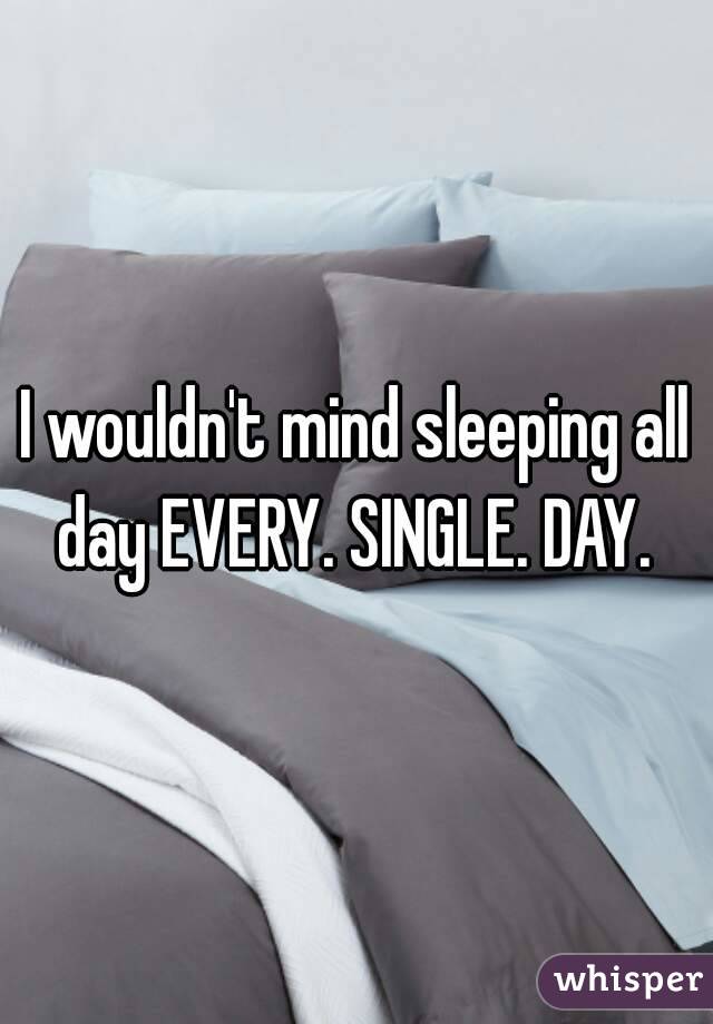 I wouldn't mind sleeping all day EVERY. SINGLE. DAY. 