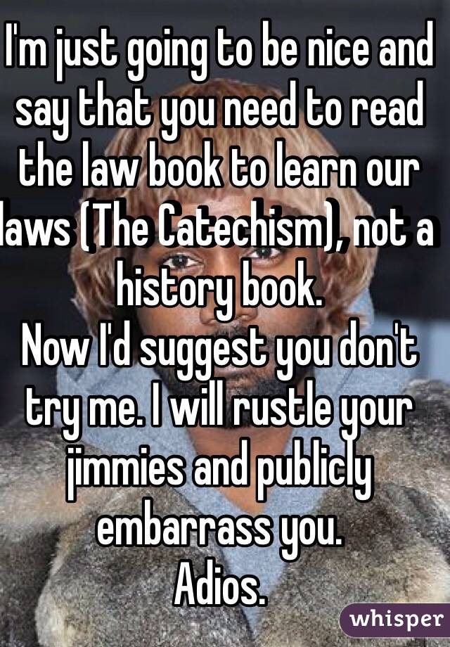 I'm just going to be nice and say that you need to read the law book to learn our laws (The Catechism), not a history book. 
Now I'd suggest you don't try me. I will rustle your jimmies and publicly embarrass you.  
Adios. 