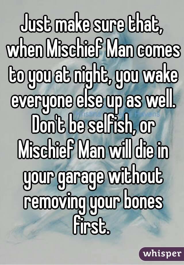 Just make sure that, when Mischief Man comes to you at night, you wake everyone else up as well. Don't be selfish, or Mischief Man will die in your garage without removing your bones first. 