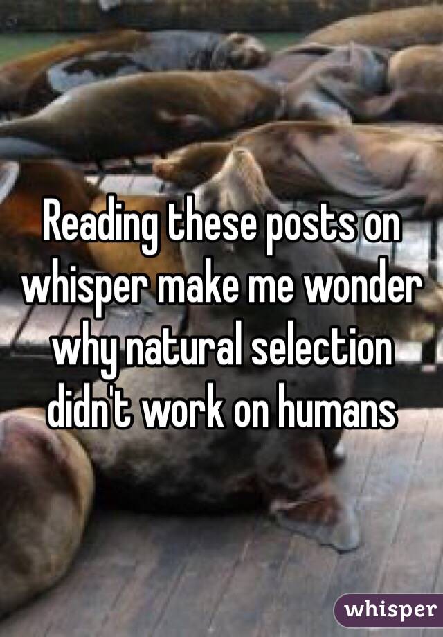 Reading these posts on whisper make me wonder why natural selection didn't work on humans