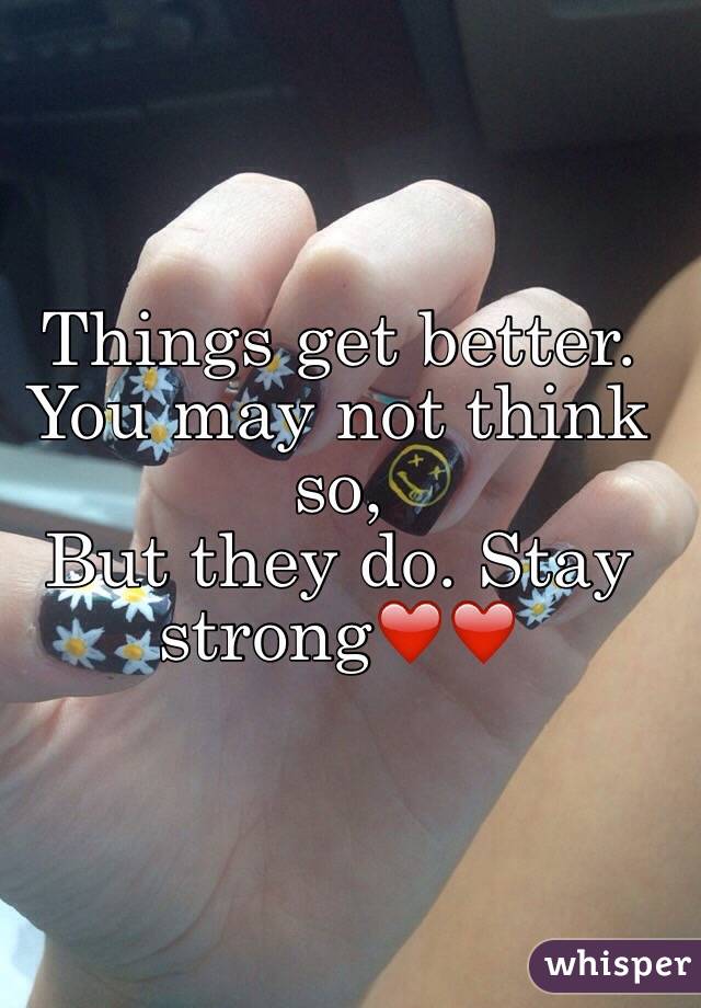 Things get better.
You may not think so,
But they do. Stay strong❤️❤️