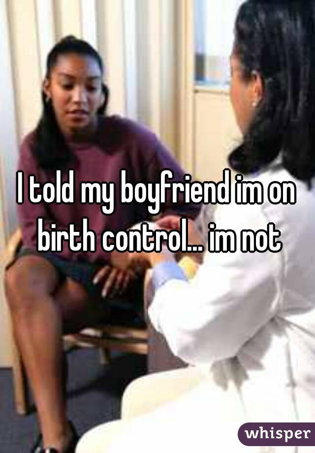 I told my boyfriend im on birth control... im not