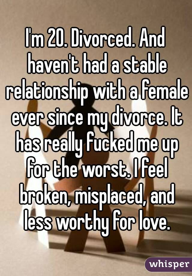 I'm 20. Divorced. And haven't had a stable relationship with a female ever since my divorce. It has really fucked me up for the worst. I feel broken, misplaced, and less worthy for love.